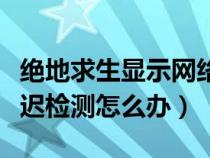 绝地求生显示网络延迟检测（绝地求生网络延迟检测怎么办）