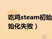 吃鸡steam初始化失败原因（吃鸡steam初始化失败）