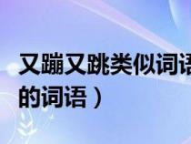 又蹦又跳类似词语有哪些成语（又蹦又跳类似的词语）