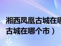 湘西凤凰古城在哪个市在哪个地区（湘西凤凰古城在哪个市）