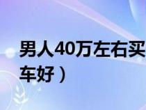 男人40万左右买什么车好（40万左右买什么车好）