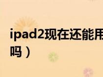 ipad2现在还能用吗2021（ipad2现在还能用吗）