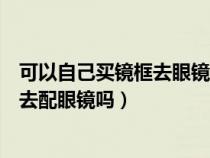 可以自己买镜框去眼镜店配镜片吗（眼镜店可以自己带镜框去配眼镜吗）