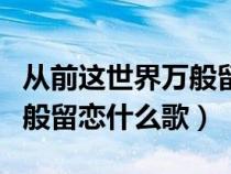 从前这世界万般留恋什么歌名（从前这世界万般留恋什么歌）