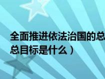 全面推进依法治国的总目标详细说明（全面推进依法治国的总目标是什么）