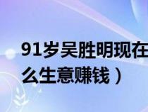 91岁吴胜明现在做什么生意赚钱（现在做什么生意赚钱）