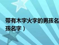 带有木字火字的男孩名字有哪些（有火有木的字都有哪些男孩名字）