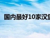 国内最好10家汉堡品牌（汉堡王是哪国的）