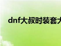 dnf大叔时装套大全（dnf大叔时装搭配）