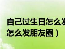 自己过生日怎么发朋友圈简短有内涵（过生日怎么发朋友圈）