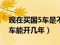 现在买国5车是不是要便宜点（现在买国5的车能开几年）