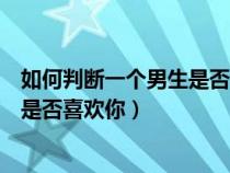 如何判断一个男生是否喜欢你四个表现（如何判断一个男生是否喜欢你）