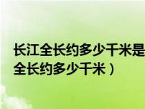 长江全长约多少千米是世界上第几长河亚洲第几长河（长江全长约多少千米）