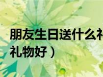 朋友生日送什么礼物好女生（朋友生日送什么礼物好）