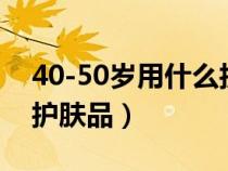 40-50岁用什么护肤品好（40到50岁用什么护肤品）