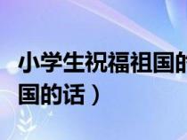 小学生祝福祖国的话简短视频（小学生祝福祖国的话）