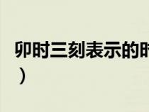 卯时三刻表示的时间是（卯时三刻是什么时候）