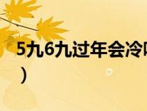 5九6九过年会冷吗2022（5九6九过年会冷吗）