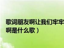 歌词朋友啊让我们牢牢铭记呀（朋友啊让我们一起牢牢铭记啊是什么歌）