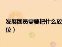 发展团员需要把什么放在首位（发展团员必须把什么放在首位）