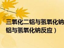 三氧化二铝与氢氧化钠反应的离子方程式怎么写（三氧化二铝与氢氧化钠反应）