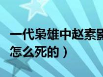 一代枭雄中赵素影的扮演者（一代枭雄赵素影怎么死的）