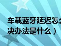 车载蓝牙延迟怎么解决（车载蓝牙延迟2秒解决办法是什么）