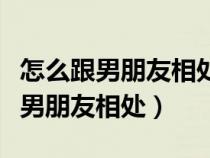 怎么跟男朋友相处让他舍不得离开你（怎么跟男朋友相处）