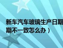 新车汽车玻璃生产日期不一样怎么办（新车前后玻璃生产日期不一致怎么办）