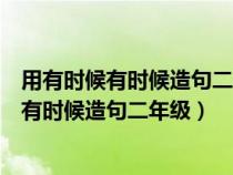 用有时候有时候造句二年级上册前面必须有形容（用有时候有时候造句二年级）