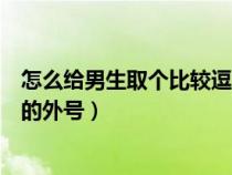 怎么给男生取个比较逗的外号名字（怎么给男生取个比较逗的外号）