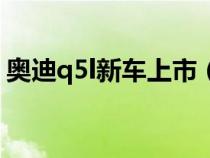 奥迪q5l新车上市（新奥迪q5l什么时候上市）