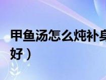 甲鱼汤怎么炖补身体（甲鱼汤怎么炖补肾效果好）