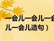 一会儿一会儿一会儿造句三年级（一会儿一会儿一会儿造句）