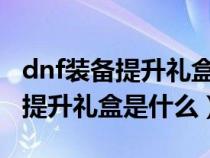 dnf装备提升礼盒是什么东西2020（dnf装备提升礼盒是什么）