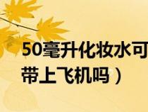 50毫升化妆水可以带上飞机吗（化妆水可以带上飞机吗）