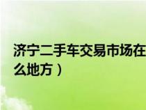 济宁二手车交易市场在哪个位置（济宁二手车交易市场在什么地方）