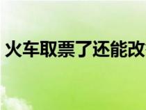 火车取票了还能改签吗（取票了还能改签吗）