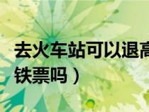 去火车站可以退高铁的票吗（火车站可以退高铁票吗）