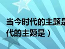 当今时代的主题是和平与发展正确吗（当今时代的主题是）