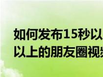 如何发布15秒以上视频朋友圈（怎么发15秒以上的朋友圈视频）