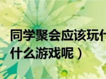 同学聚会应该玩什么游戏（同学聚会时可以玩什么游戏呢）