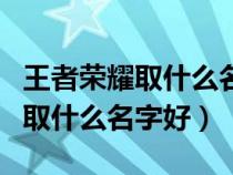 王者荣耀取什么名字好听女生沙雕（王者荣耀取什么名字好）