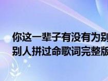 你这一辈子有没有为别人拼过命mv（你这一辈子有没有为别人拼过命歌词完整版）