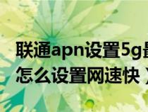 联通apn设置5g最快网络apn（中国联通apn怎么设置网速快）