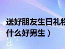 送好朋友生日礼物送什么好男生（生日礼物送什么好男生）