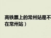 高铁票上的常州站是不是常州火车站（高铁是在常州北还是在常州站）