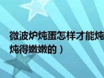 微波炉炖蛋怎样才能炖得嫩嫩的窍门（微波炉炖蛋怎样才能炖得嫩嫩的）