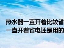 热水器一直开着比较省电还是用的时候在开省电（电热水器一直开着省电还是用的时候开省电）