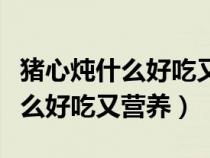 猪心炖什么好吃又营养又养胃视频（猪心炖什么好吃又营养）